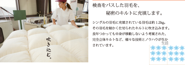 検査をパスした羽毛を、秘密のキルトに充填します。　シングルの羽毛に充填されている羽毛は約1.2kg。その羽毛を細かく仕切られたキルトに吹き込みます。長年つかっても中身が移動しないよう考案された、完全立体キルトなど、様々な技術とノウハウが生かされています。