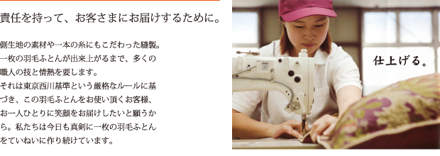 責任を持って、お客さまにお届けするために。　側生地の素材や一本の糸にもこだわった縫製。一枚の羽毛ふとんが出来上がるまで、多くの職人の技と情熱を要します。それは東京西川基準という厳格なルールに基づき、この羽毛ふとんをお使い頂くお客様、お一人ひとりに笑顔をお届けしたいと願うから。私たちは今日も真剣に一枚の羽毛ふとん
をていねいに作り続けています。