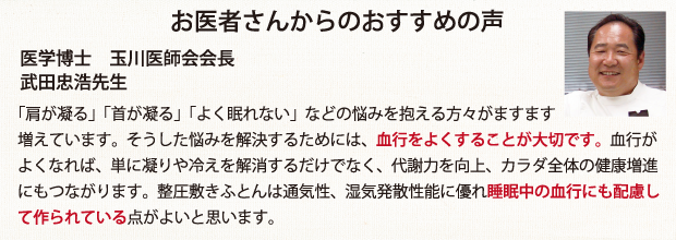 お医者さんからのおすすめの声　医学博士 玉川医師会会長　武田忠浩先生　　「肩が凝る」「首が凝る」「よく眠れない」などの悩みを抱える方々がますます増えています。そうした悩みを解決するためには、血行をよくすることが大切です。血行がよくなれば、単に凝りや冷えを解消するだけでなく、代謝力を向上、カラダ全体の健康増進にもつながります。整圧敷きふとんは通気性、湿気発散性能に優れ睡眠中の血行にも配慮して作られている点がよいと思います。